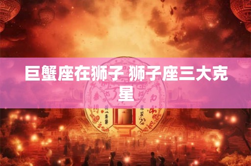 巨蟹座在狮子 狮子座三大克星 巨蟹座在狮子 狮子座三大克星