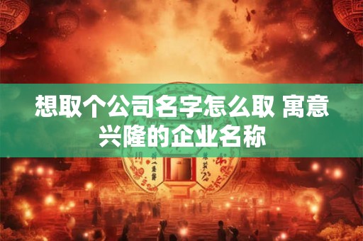 想取个公司名字怎么取 寓意兴隆的企业名称
