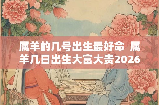 属羊的几号出生最好命  属羊几日出生大富大贵2026