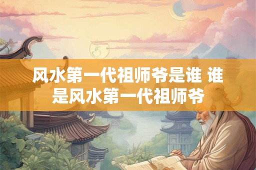 风水第一代祖师爷是谁 谁是风水第一代祖师爷