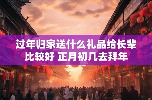 过年归家送什么礼品给长辈比较好 正月初几去拜年