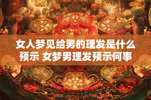 女人梦见给男的理发是什么预示 女梦男理发预示何事 女人梦见给男的理发是什么预示 女梦男理发预示何事