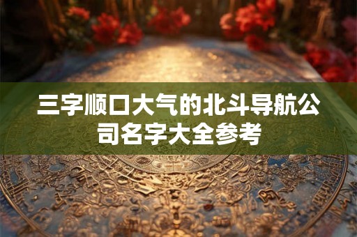 三字顺口大气的北斗导航公司名字大全参考 三字顺口大气的北斗导航公司名字大全参考