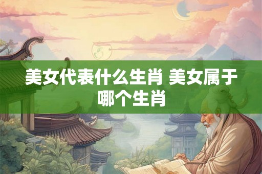美女代表什么生肖 美女属于哪个生肖