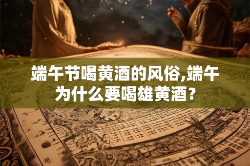 端午节喝黄酒的风俗,端午为什么要喝雄黄酒? 端午节喝黄酒的风俗,端午为什么要喝雄黄酒?