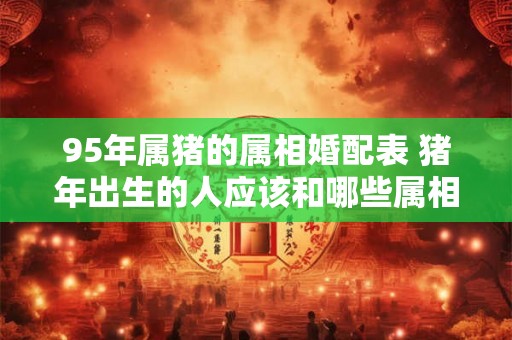95年属猪的属相婚配表 猪年出生的人应该和哪些属相最佳配对