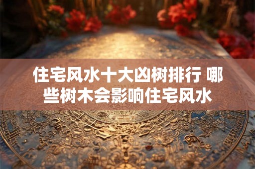 住宅风水十大凶树排行 哪些树木会影响住宅风水