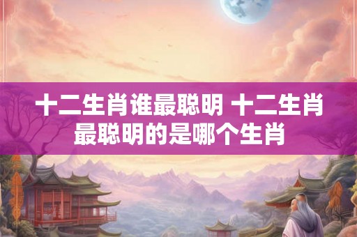 十二生肖谁最聪明 十二生肖最聪明的是哪个生肖