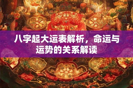 八字起大运表解析,命运与运势的关系解读 八字起大运表解析,命运与运势的关系解读