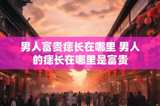 男人富贵痣长在哪里 男人的痣长在哪里是富贵