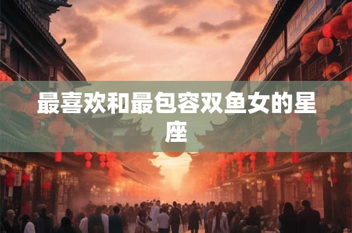 最喜欢和最包容双鱼女的星座