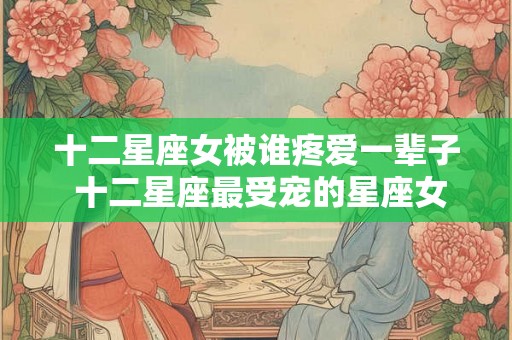 十二星座女被谁疼爱一辈子 十二星座最受宠的星座女