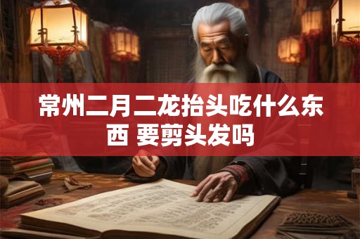 常州二月二龙抬头吃什么东西 要剪头发吗