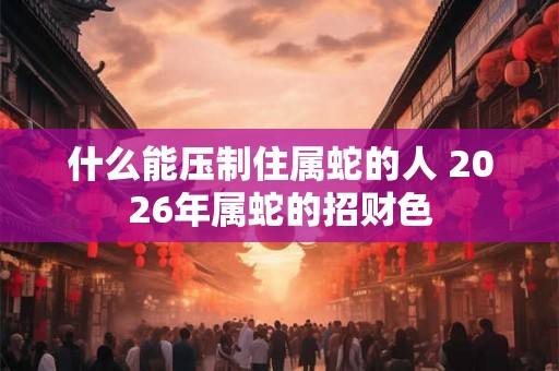 什么能压制住属蛇的人 2026年属蛇的招财色