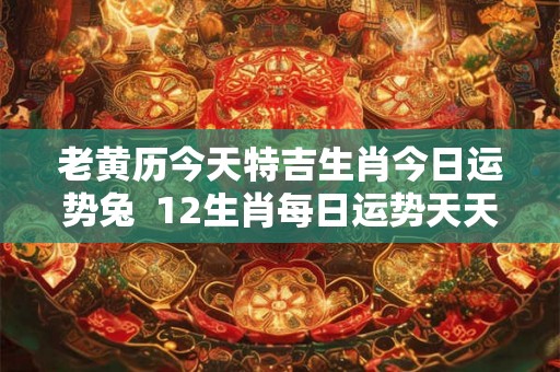 老黄历今天特吉生肖今日运势兔  12生肖每日运势天天看兔今日运势
