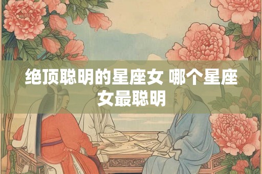 绝顶聪明的星座女 哪个星座女最聪明 绝顶聪明的星座女 哪个星座女最聪明