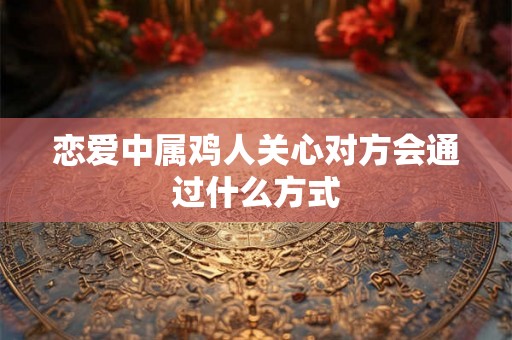 恋爱中属鸡人关心对方会通过什么方式 恋爱中属鸡人关心对方会通过什么方式