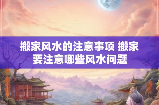 搬家风水的注意事项 搬家要注意哪些风水问题