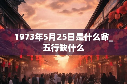 1973年5月25日是什么命_五行缺什么 1973年5月25日是什么命_五行缺什么