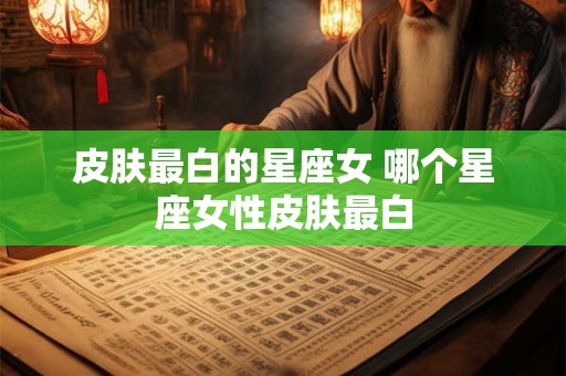 皮肤最白的星座女 哪个星座女性皮肤最白