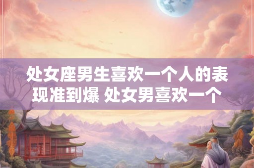 处女座男生喜欢一个人的表现准到爆 处女男喜欢一个人的表现可靠吗