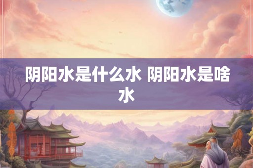 阴阳水是什么水 阴阳水是啥水
