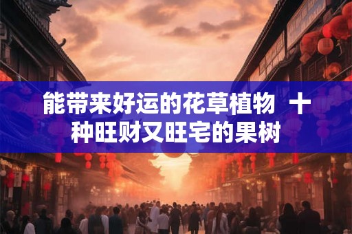能带来好运的花草植物 十种旺财又旺宅的果树 能带来好运的花草植物 十种旺财又旺宅的果树