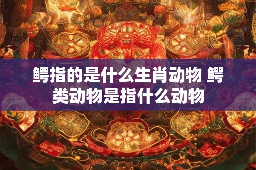 鳄指的是什么生肖动物 鳄类动物是指什么动物