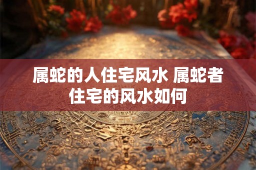 属蛇的人住宅风水 属蛇者住宅的风水如何 属蛇的人住宅风水 属蛇者住宅的风水如何