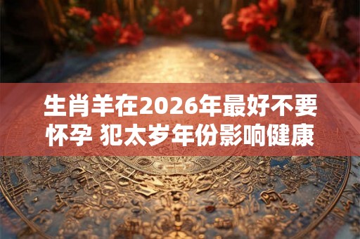 生肖羊在2026年最好不要怀孕 犯太岁年份影响健康