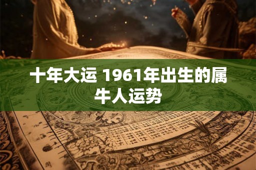 十年大运 1961年出生的属牛人运势 十年大运 1961年出生的属牛人运势