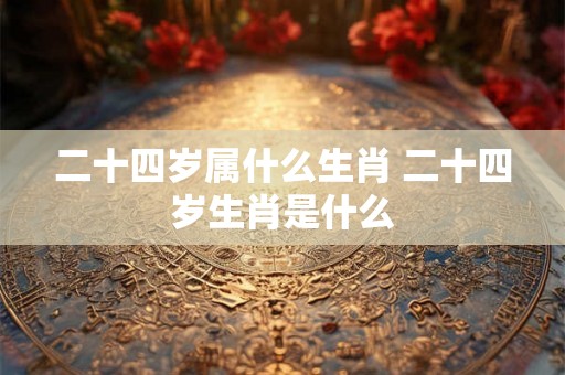 二十四岁属什么生肖 二十四岁生肖是什么 二十四岁属什么生肖 二十四岁生肖是什么