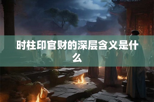时柱印官财的深层含义是什么