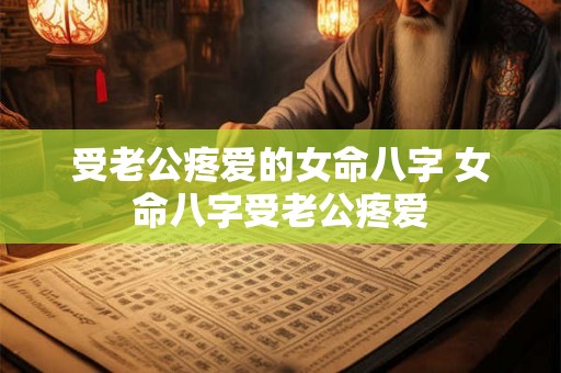 受老公疼爱的女命八字 女命八字受老公疼爱