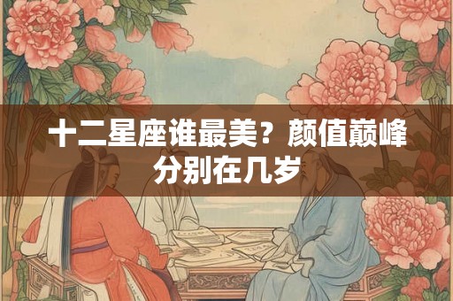 十二星座谁最美？颜值巅峰分别在几岁