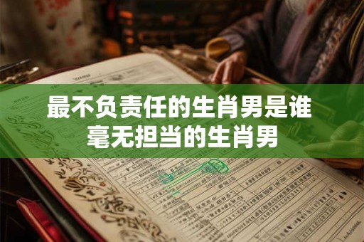 最不负责任的生肖男是谁 毫无担当的生肖男