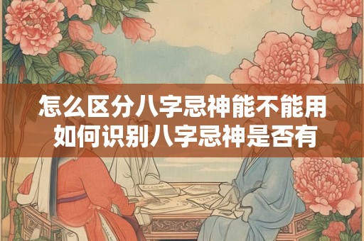怎么区分八字忌神能不能用 如何识别八字忌神是否有效