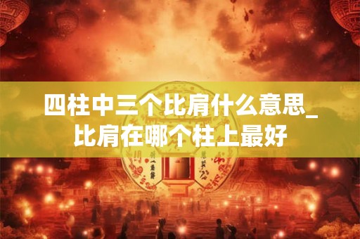 四柱中三个比肩什么意思_比肩在哪个柱上最好