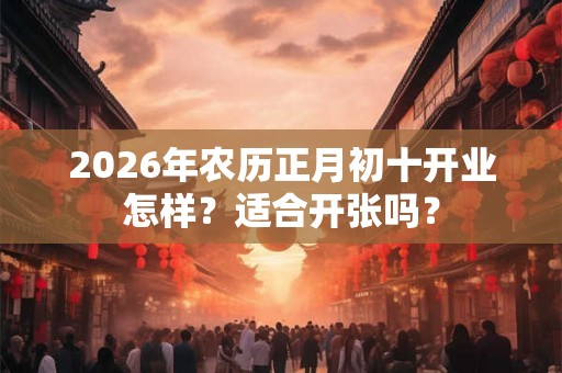 2026年农历正月初十开业怎样?适合开张吗? 2026年农历正月初十开业怎样?适合开张吗?