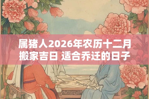 属猪人2026年农历十二月搬家吉日 适合乔迁的日子 属猪人2026年农历十二月搬家吉日 适合乔迁的日子