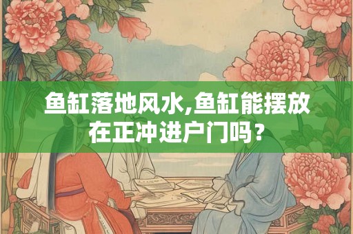 鱼缸落地风水,鱼缸能摆放在正冲进户门吗? 鱼缸落地风水,鱼缸能摆放在正冲进户门吗?