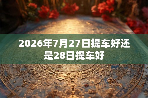 2026年7月27日提车好还是28日提车好