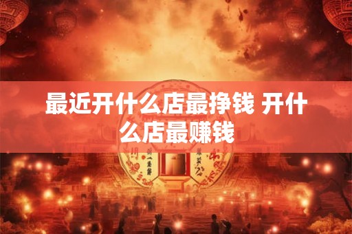 最近开什么店最挣钱 开什么店最赚钱