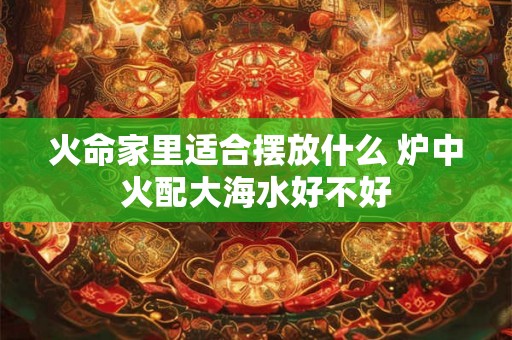 火命家里适合摆放什么 炉中火配大海水好不好