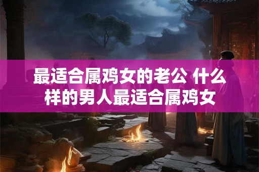 最适合属鸡女的老公 什么样的男人最适合属鸡女