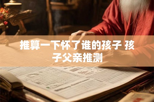 推算一下怀了谁的孩子 孩子父亲推测 推算一下怀了谁的孩子 孩子父亲推测