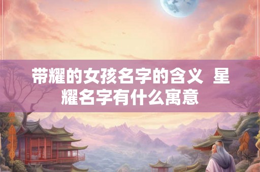 带耀的女孩名字的含义 星耀名字有什么寓意 带耀的女孩名字的含义 星耀名字有什么寓意