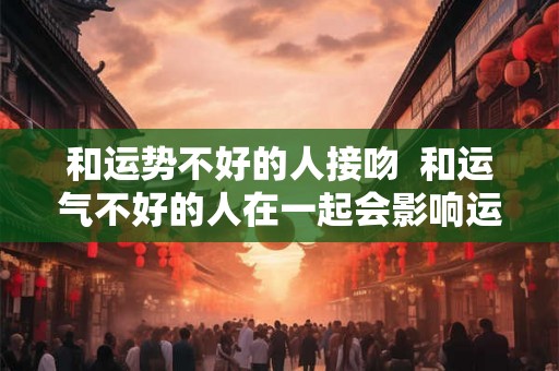 和运势不好的人接吻  和运气不好的人在一起会影响运气吗