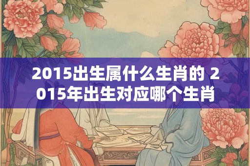 2015出生属什么生肖的 2015年出生对应哪个生肖