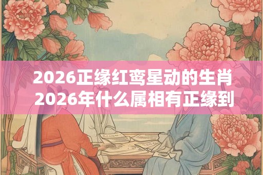 2026正缘红鸾星动的生肖 2026年什么属相有正缘到来